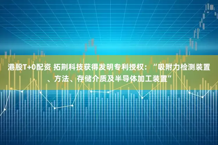 港股T+0配资 拓荆科技获得发明专利授权：“吸附力检测装置、方法、存储介质及半导体加工装置”