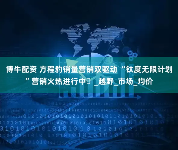 博牛配资 方程豹销量营销双驱动 “钛度无限计划”营销火热进行中​_越野_市场_均价
