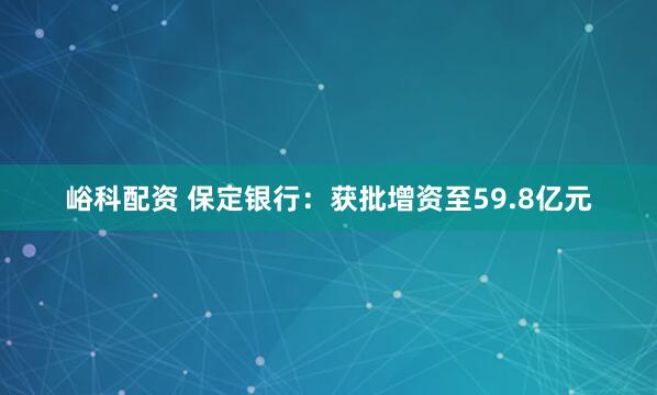 峪科配资 保定银行：获批增资至59.8亿元