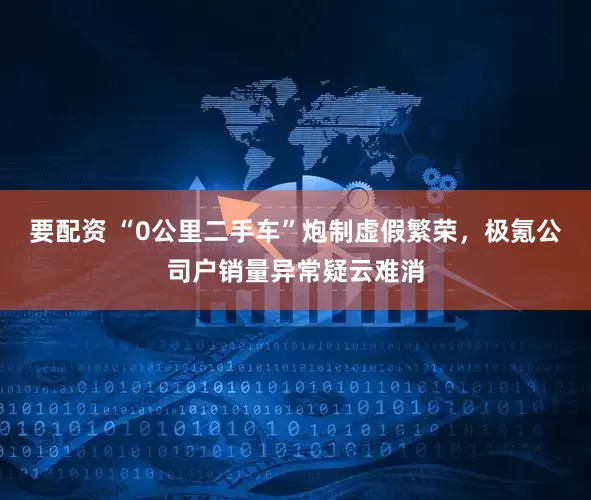 要配资 “0公里二手车”炮制虚假繁荣，极氪公司户销量异常疑云难消