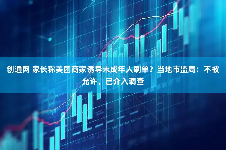 创通网 家长称美团商家诱导未成年人刷单？当地市监局：不被允许，已介入调查