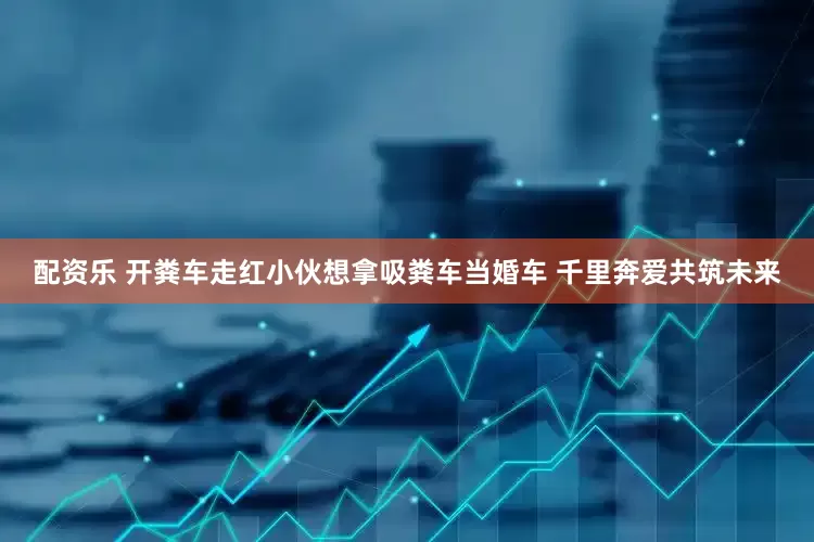 配资乐 开粪车走红小伙想拿吸粪车当婚车 千里奔爱共筑未来