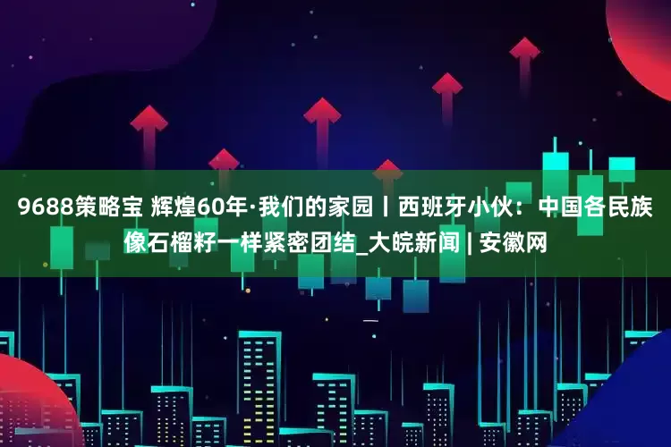 9688策略宝 辉煌60年·我们的家园丨西班牙小伙：中国各民族像石榴籽一样紧密团结_大皖新闻 | 安徽网