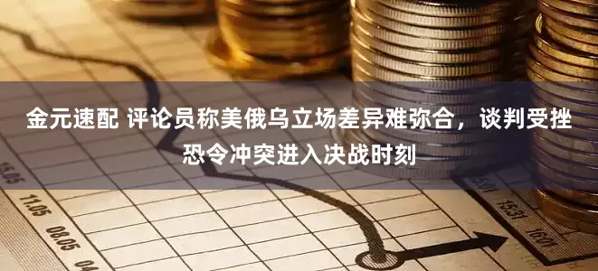 金元速配 评论员称美俄乌立场差异难弥合，谈判受挫恐令冲突进入决战时刻