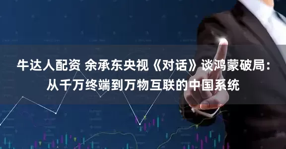 牛达人配资 余承东央视《对话》谈鸿蒙破局：从千万终端到万物互联的中国系统