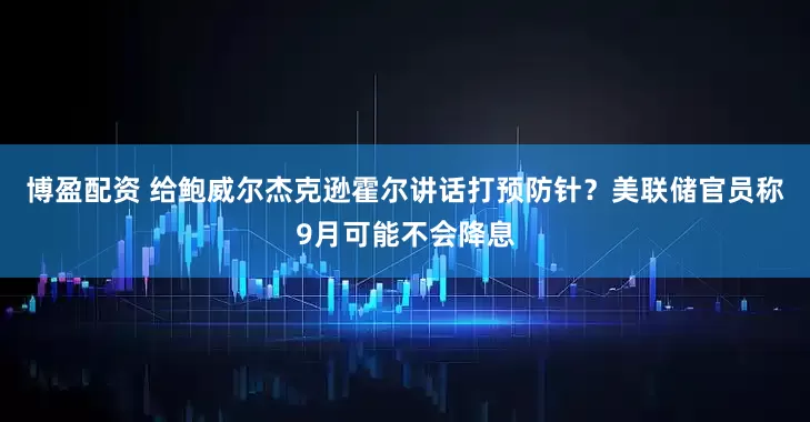 博盈配资 给鲍威尔杰克逊霍尔讲话打预防针？美联储官员称9月可能不会降息
