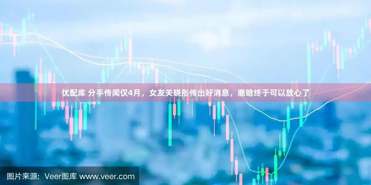 优配库 分手传闻仅4月，女友关晓彤传出好消息，鹿晗终于可以放心了