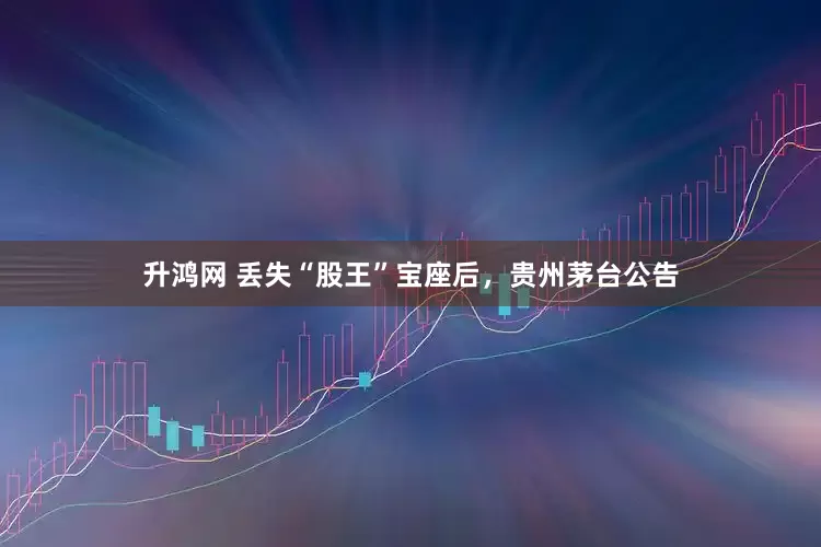 升鸿网 丢失“股王”宝座后，贵州茅台公告