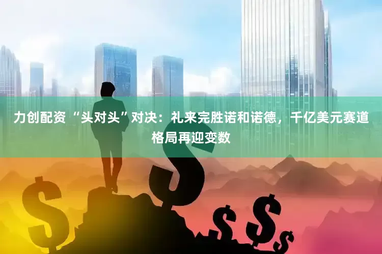 力创配资 “头对头”对决：礼来完胜诺和诺德，千亿美元赛道格局再迎变数