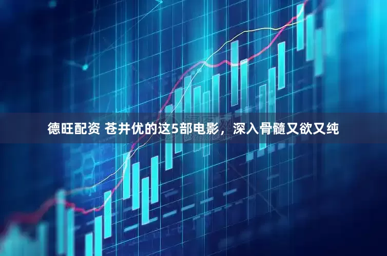 德旺配资 苍井优的这5部电影，深入骨髓又欲又纯