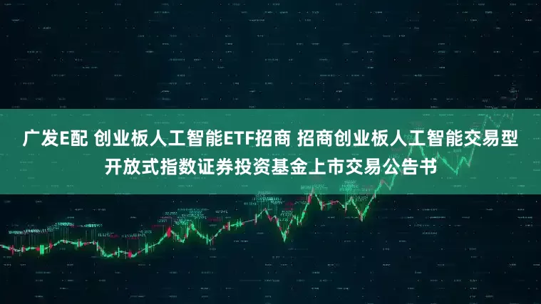 广发E配 创业板人工智能ETF招商 招商创业板人工智能交易型开放式指数证券投资基金上市交易公告书