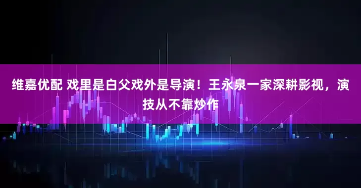 维嘉优配 戏里是白父戏外是导演！王永泉一家深耕影视，演技从不靠炒作