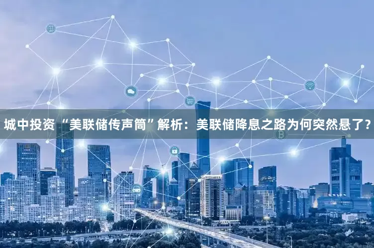 城中投资 “美联储传声筒”解析：美联储降息之路为何突然悬了？