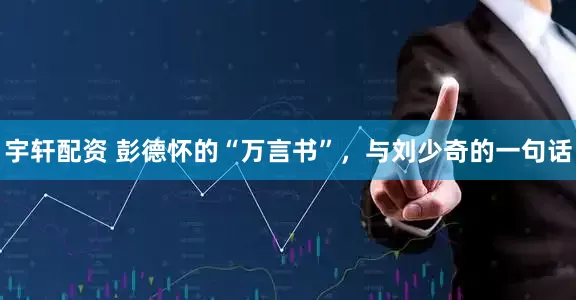 宇轩配资 彭德怀的“万言书”，与刘少奇的一句话